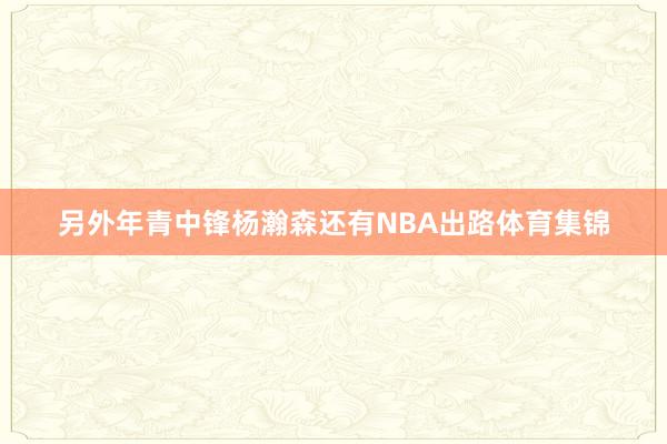 另外年青中锋杨瀚森还有NBA出路体育集锦