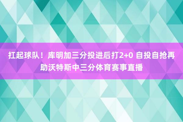扛起球队！库明加三分投进后打2+0 自投自抢再助沃特斯中三分体育赛事直播