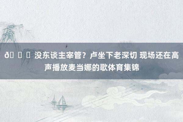 😂没东谈主宰管？卢坐下老深切 现场还在高声播放麦当娜的歌体育集锦