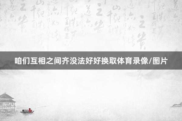 咱们互相之间齐没法好好换取体育录像/图片