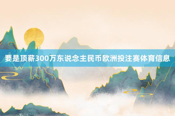 要是顶薪300万东说念主民币欧洲投注赛体育信息