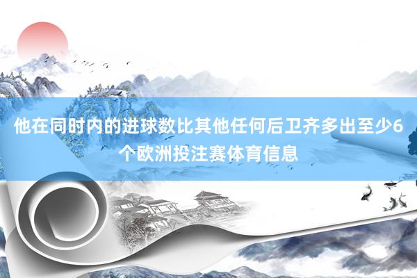 他在同时内的进球数比其他任何后卫齐多出至少6个欧洲投注赛体育信息
