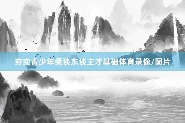夯实青少年柔谈东谈主才基础体育录像/图片
