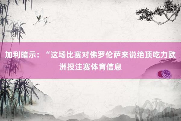 加利暗示：“这场比赛对佛罗伦萨来说绝顶吃力欧洲投注赛体育信息