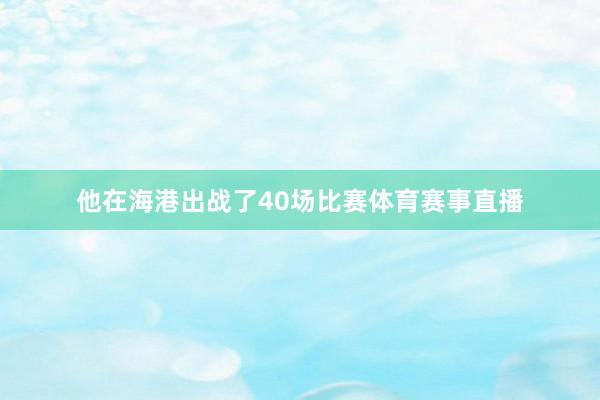 他在海港出战了40场比赛体育赛事直播