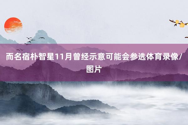 而名宿朴智星11月曾经示意可能会参选体育录像/图片