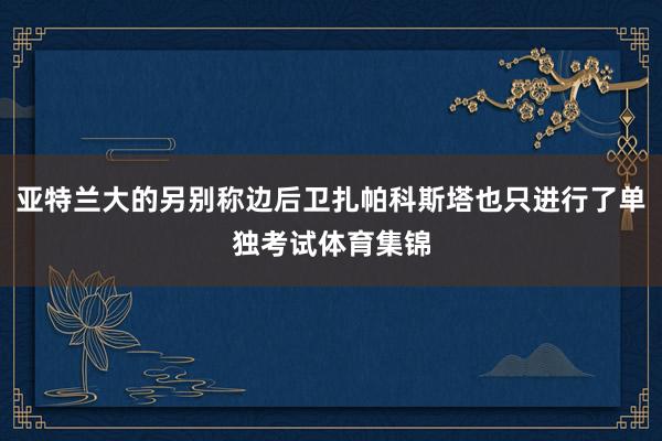 亚特兰大的另别称边后卫扎帕科斯塔也只进行了单独考试体育集锦