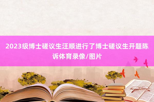 2023级博士磋议生汪顺进行了博士磋议生开题陈诉体育录像/图片