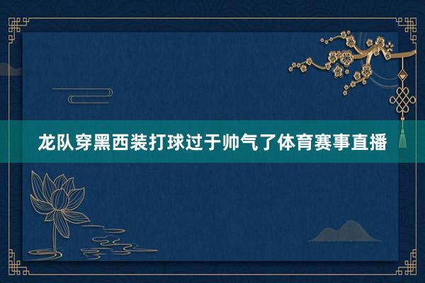 龙队穿黑西装打球过于帅气了体育赛事直播