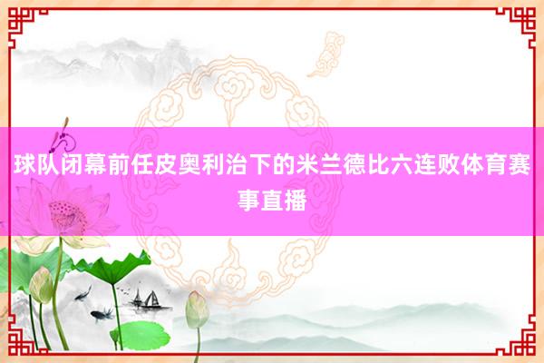 球队闭幕前任皮奥利治下的米兰德比六连败体育赛事直播