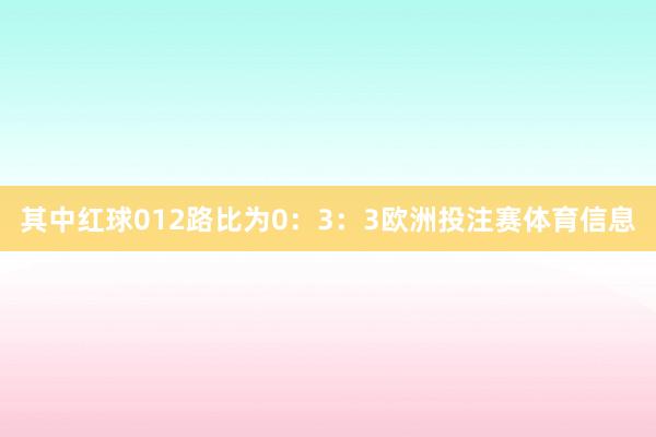 其中红球012路比为0：3：3欧洲投注赛体育信息