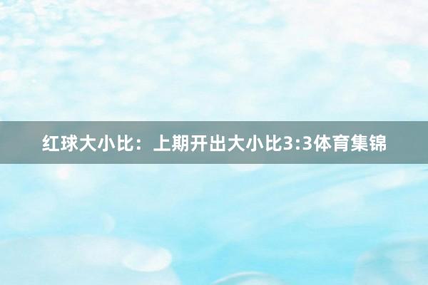 红球大小比：上期开出大小比3:3体育集锦