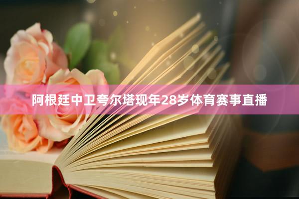 阿根廷中卫夸尔塔现年28岁体育赛事直播