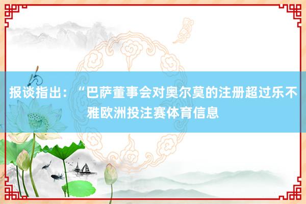报谈指出：“巴萨董事会对奥尔莫的注册超过乐不雅欧洲投注赛体育信息
