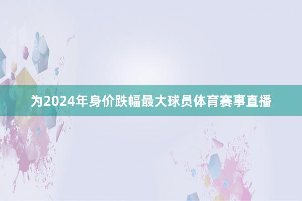 为2024年身价跌幅最大球员体育赛事直播