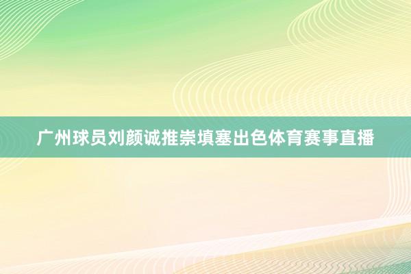 广州球员刘颜诚推崇填塞出色体育赛事直播