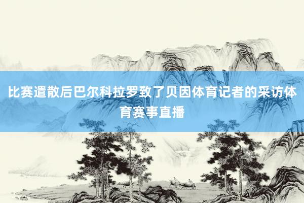 比赛遣散后巴尔科拉罗致了贝因体育记者的采访体育赛事直播