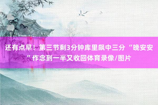 还有点早！第三节剩3分钟库里飙中三分 “晚安安”作念到一半又收回体育录像/图片