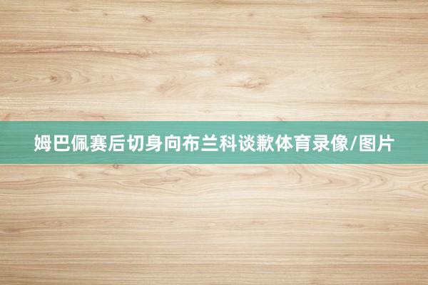 姆巴佩赛后切身向布兰科谈歉体育录像/图片