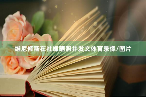 维尼修斯在社媒晒照并发文体育录像/图片