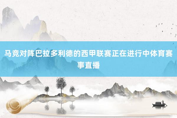 马竞对阵巴拉多利德的西甲联赛正在进行中体育赛事直播