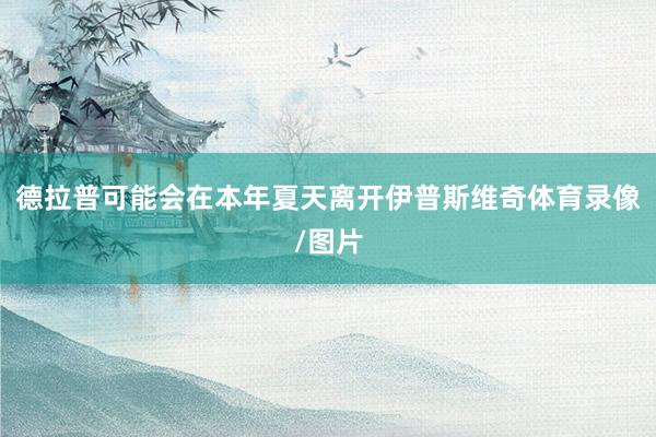 德拉普可能会在本年夏天离开伊普斯维奇体育录像/图片