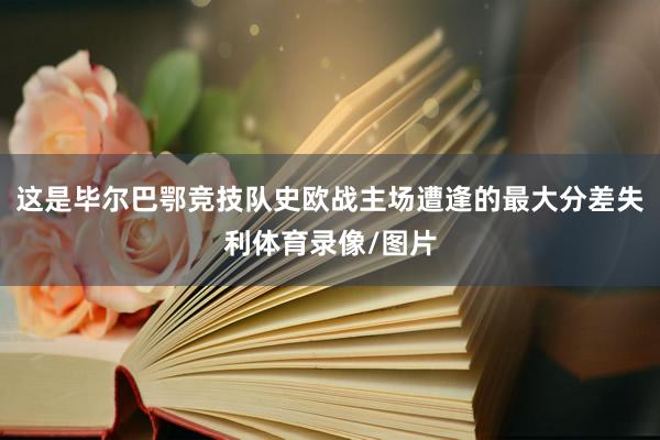 这是毕尔巴鄂竞技队史欧战主场遭逢的最大分差失利体育录像/图片