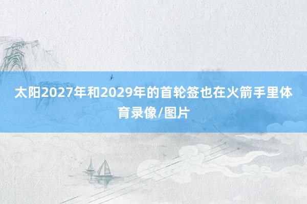 太阳2027年和2029年的首轮签也在火箭手里体育录像/图片