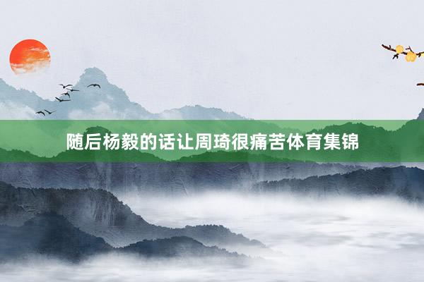 随后杨毅的话让周琦很痛苦体育集锦