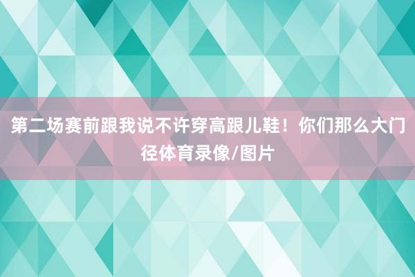 第二场赛前跟我说不许穿高跟儿鞋！你们那么大门径体育录像/图片