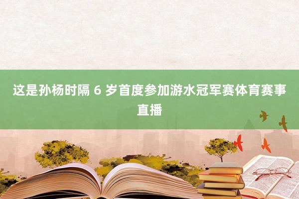 这是孙杨时隔 6 岁首度参加游水冠军赛体育赛事直播