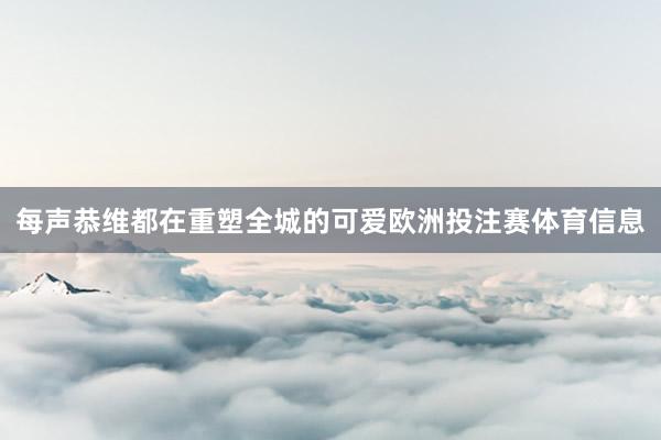 每声恭维都在重塑全城的可爱欧洲投注赛体育信息