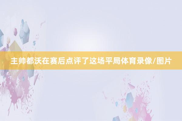 主帅都沃在赛后点评了这场平局体育录像/图片