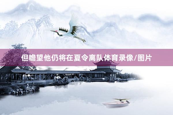 但瞻望他仍将在夏令离队体育录像/图片