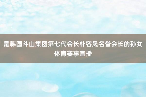 是韩国斗山集团第七代会长朴容晟名誉会长的孙女体育赛事直播