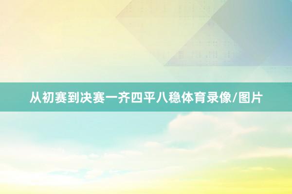 从初赛到决赛一齐四平八稳体育录像/图片