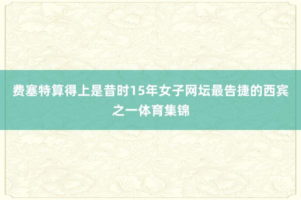 费塞特算得上是昔时15年女子网坛最告捷的西宾之一体育集锦