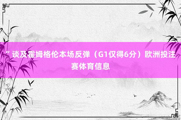 ”谈及霍姆格伦本场反弹（G1仅得6分）欧洲投注赛体育信息