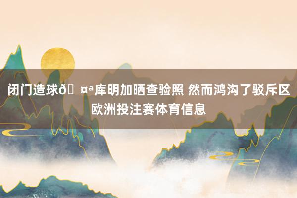 闭门造球🤪库明加晒查验照 然而鸿沟了驳斥区欧洲投注赛体育信息