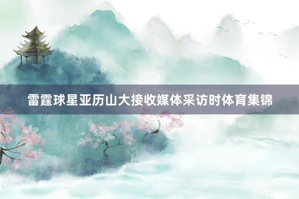 雷霆球星亚历山大接收媒体采访时体育集锦