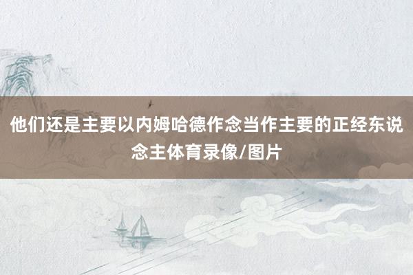他们还是主要以内姆哈德作念当作主要的正经东说念主体育录像/图片