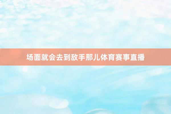 场面就会去到敌手那儿体育赛事直播