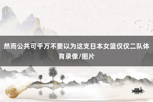 然而公共可千万不要以为这支日本女篮仅仅二队体育录像/图片