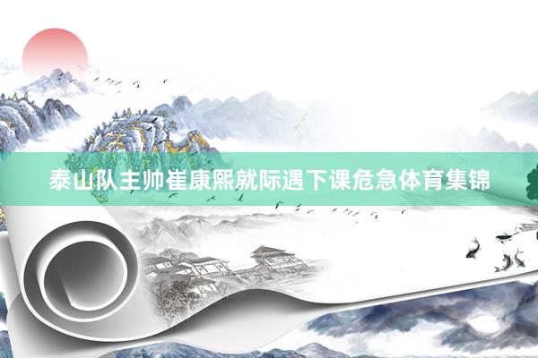 泰山队主帅崔康熙就际遇下课危急体育集锦