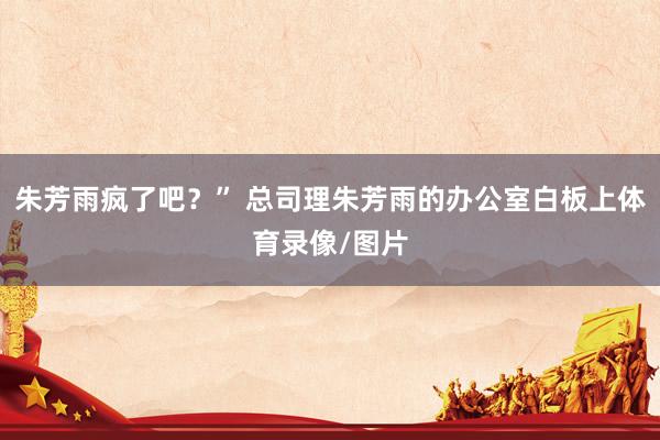 朱芳雨疯了吧？” 总司理朱芳雨的办公室白板上体育录像/图片