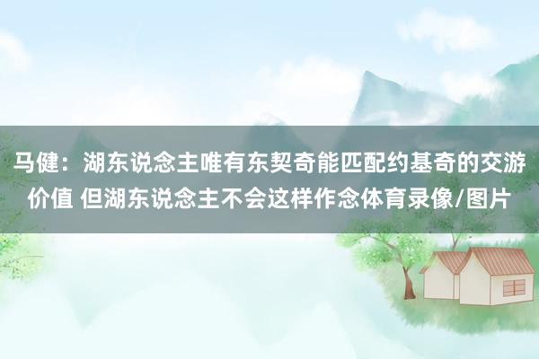 马健：湖东说念主唯有东契奇能匹配约基奇的交游价值 但湖东说念主不会这样作念体育录像/图片