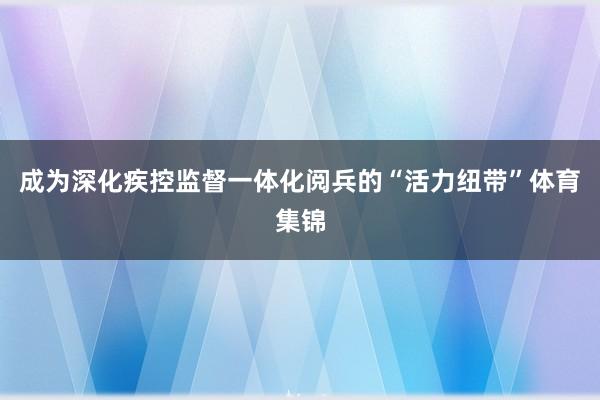 成为深化疾控监督一体化阅兵的“活力纽带”体育集锦