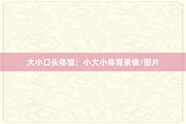 大小口头体恤：小大小体育录像/图片