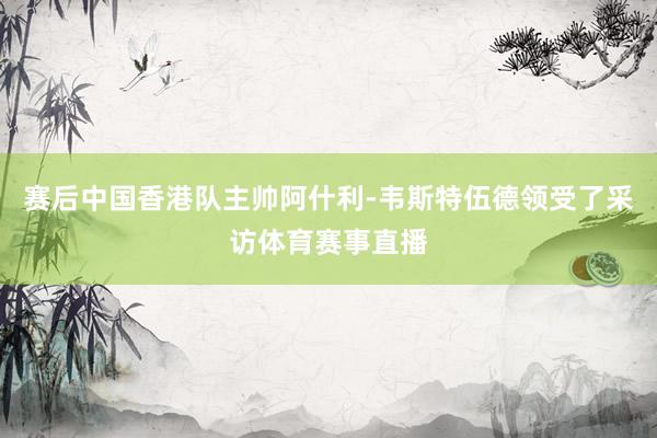 赛后中国香港队主帅阿什利-韦斯特伍德领受了采访体育赛事直播