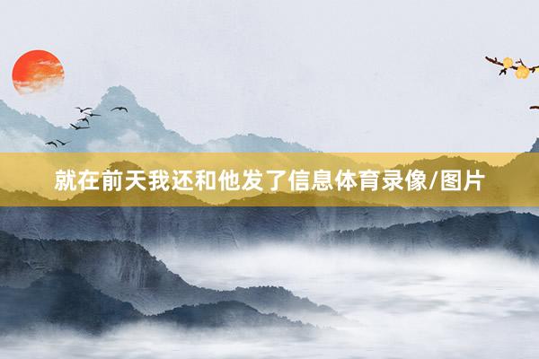 就在前天我还和他发了信息体育录像/图片